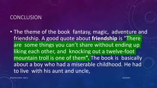 CONCLUSION
• The theme of the book fantasy, magic, adventure and
friendship. A good quote about friendship is ”There
are some things you can’t share without ending up
liking each other, and knocking out a twelve-foot
mountain troll is one of them”. The book is basically
about a boy who had a miserable childhood. He had
to live with his aunt and uncle,
10/26/2020MASCARA JUNAID - BSED 3
 