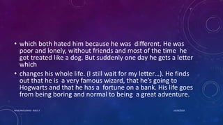 • which both hated him because he was different. He was
poor and lonely, without friends and most of the time he
got treated like a dog. But suddenly one day he gets a letter
which
• changes his whole life. (I still wait for my letter…). He finds
out that he is a very famous wizard, that he’s going to
Hogwarts and that he has a fortune on a bank. His life goes
from being boring and normal to being a great adventure.
10/26/2020MASCARA JUNAID - BSED 3
 