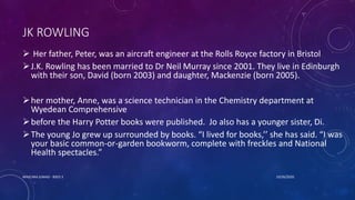 JK ROWLING
 Her father, Peter, was an aircraft engineer at the Rolls Royce factory in Bristol
J.K. Rowling has been married to Dr Neil Murray since 2001. They live in Edinburgh
with their son, David (born 2003) and daughter, Mackenzie (born 2005).
her mother, Anne, was a science technician in the Chemistry department at
Wyedean Comprehensive
before the Harry Potter books were published. Jo also has a younger sister, Di.
The young Jo grew up surrounded by books. “I lived for books,’’ she has said. “I was
your basic common-or-garden bookworm, complete with freckles and National
Health spectacles.”
10/26/2020MASCARA JUNAID - BSED 3
 