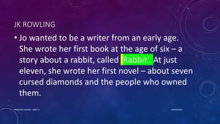 JK ROWLING
• Jo wanted to be a writer from an early age.
She wrote her first book at the age of six – a
story about a rabbit, called ‘Rabbit’. At just
eleven, she wrote her first novel – about seven
cursed diamonds and the people who owned
them.
10/26/2020MASCARA JUNAID - BSED 3
 