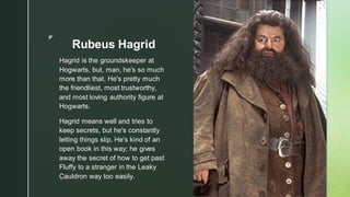 ◤
Rubeus Hagrid
Hagrid is the groundskeeper at
Hogwarts, but, man, he's so much
more than that. He's pretty much
the friendliest, most trustworthy,
and most loving authority figure at
Hogwarts.
Hagrid means well and tries to
keep secrets, but he's constantly
letting things slip. He's kind of an
open book in this way; he gives
away the secret of how to get past
Fluffy to a stranger in the Leaky
Cauldron way too easily.
 