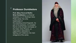 ◤
Professor Dumbledore
Prof. Albus Percival Wulfric
Brian Dumbledore is a fictional
character in J. K. Rowling's Harry
Potter series. He is the
headmaster of
the wizarding school Hogwarts. As
part of his backstory, it is revealed
that he is the founder and leader of
the Order of the Phoenix, an
organization dedicated to
fighting Lord Voldemort, the main
antagonist of the series.
 