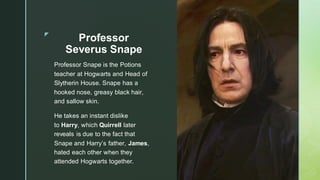 ◤
Professor
Severus Snape
Professor Snape is the Potions
teacher at Hogwarts and Head of
Slytherin House. Snape has a
hooked nose, greasy black hair,
and sallow skin.
He takes an instant dislike
to Harry, which Quirrell later
reveals is due to the fact that
Snape and Harry’s father, James,
hated each other when they
attended Hogwarts together.
 
