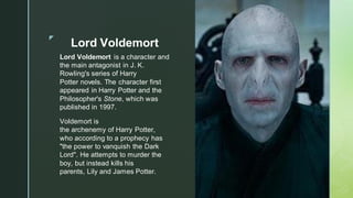◤
Lord Voldemort
Lord Voldemort is a character and
the main antagonist in J. K.
Rowling's series of Harry
Potter novels. The character first
appeared in Harry Potter and the
Philosopher's Stone, which was
published in 1997.
Voldemort is
the archenemy of Harry Potter,
who according to a prophecy has
"the power to vanquish the Dark
Lord". He attempts to murder the
boy, but instead kills his
parents, Lily and James Potter.
 