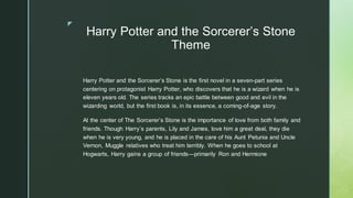 ◤
Harry Potter and the Sorcerer’s Stone
Theme
Harry Potter and the Sorcerer’s Stone is the first novel in a seven-part series
centering on protagonist Harry Potter, who discovers that he is a wizard when he is
eleven years old. The series tracks an epic battle between good and evil in the
wizarding world, but the first book is, in its essence, a coming-of-age story.
At the center of The Sorcerer’s Stone is the importance of love from both family and
friends. Though Harry’s parents, Lily and James, love him a great deal, they die
when he is very young, and he is placed in the care of his Aunt Petunia and Uncle
Vernon, Muggle relatives who treat him terribly. When he goes to school at
Hogwarts, Harry gains a group of friends—primarily Ron and Hermione
 
