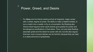 ◤
Power, Greed, and Desire
▪ For Harry and his friends starting school at Hogwarts, magic comes
with a certain degree of power: the ability to make a feather levitate, to
turn a match into a needle, to fly on a broomstick. But Rowling also
hints at what happens when adult wizards grow greedy for power and
the dangerous ramifications of that desire. Thus, not only does Rowling
associate greed and the desire for power with evil, but she also argues
that even more innocent desires can be harmful, because they can lead
to a destructive kind of greediness.
 