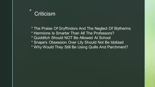 ◤
Criticism
* The Praise Of Gryffindors And The Neglect Of Slytherins
* Hermione Is Smarter Than All The Professors?
* Quidditch Should NOT Be Allowed At School
* Snape's Obsession Over Lily Should Not Be Idolized
* Why Would They Still Be Using Quills And Parchment?
 