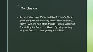 ◤
Conclusion
▪ At the end of Harry Potter and the Sorcerer's Stone,
good conquers evil on many levels. Most obviously,
Harry – with the help of his friends – keeps Voldemort
from taking the Sorcerer's Stone. By doing so, they
stop the Dark Lord from getting eternal life.
 