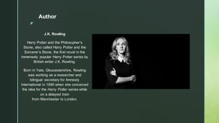◤
Author
J.K. Rowling
Harry Potter and the Philosopher’s
Stone, also called Harry Potter and the
Sorcerer’s Stone, the first novel in the
immensely popular Harry Potter series by
British writer J.K. Rowling.
Born in Yate, Gloucestershire, Rowling
was working as a researcher and
bilingual secretary for Amnesty
International in 1990 when she conceived
the idea for the Harry Potter series while
on a delayed train
from Manchester to London.
 