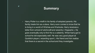 ◤
Summary
▪ Harry Potter is a misfit in his family of adopted parents. His
family treats him as a slave. Harry soon comes to know that he
is living in a world of Witches and Warlocks. Harry receives a
letter from school of witchcraft and wizardry ( Hogwarts ). He
goes eventually only to find He is a celebrity. When harry got to
school he did expectably well. He was very good player at
Quiddich player ( wizarding sport ). His friend and him realize
that there is a secret in the school and they investigate.
 