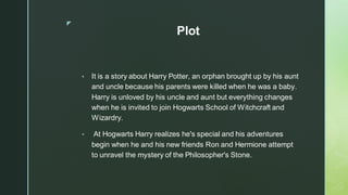 ◤
Plot
▪ It is a story about Harry Potter, an orphan brought up by his aunt
and uncle because his parents were killed when he was a baby.
Harry is unloved by his uncle and aunt but everything changes
when he is invited to join Hogwarts School of Witchcraft and
Wizardry.
▪ At Hogwarts Harry realizes he's special and his adventures
begin when he and his new friends Ron and Hermione attempt
to unravel the mystery of the Philosopher's Stone.
 