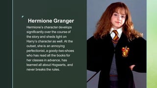 ◤
Hermione Granger
Hermione’s character develops
significantly over the course of
the story and sheds light on
Harry’s character as well. At the
outset, she is an annoying
perfectionist, a goody-two-shoes
who has read all the books for
her classes in advance, has
learned all about Hogwarts, and
never breaks the rules.
 