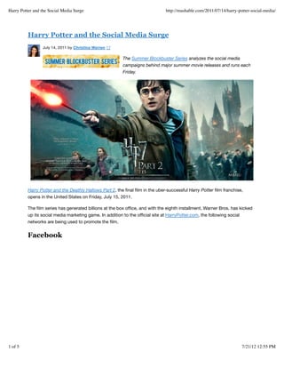 Harry Potter and the Social Media Surge

http://mashable.com/2011/07/14/harry-potter-social-media/

Harry Potter and the Social Media Surge
July 14, 2011 by Christina Warren 17

The Summer Blockbuster Series analyzes the social media
campaigns behind major summer movie releases and runs each
Friday.

Harry Potter and the Deathly Hallows Part 2, the ﬁnal ﬁlm in the uber-successful Harry Potter ﬁlm franchise,
opens in the United States on Friday, July 15, 2011.
The ﬁlm series has generated billions at the box ofﬁce, and with the eighth installment, Warner Bros. has kicked
up its social media marketing game. In addition to the ofﬁcial site at HarryPotter.com, the following social
networks are being used to promote the ﬁlm.

Facebook

1 of 5

7/21/12 12:55 PM

 