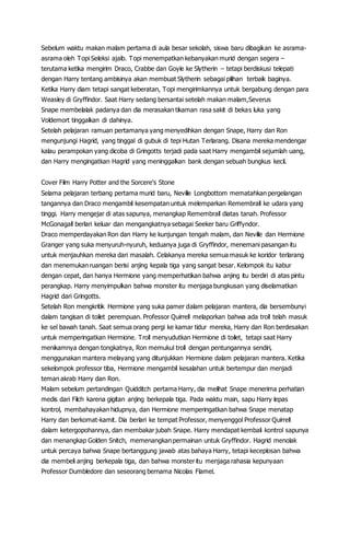Sebelum waktu makan malam pertama di aula besar sekolah, siswa baru dibagikan ke asrama-
asrama oleh Topi Seleksi ajaib. Topi menempatkan kebanyakan murid dengan segera –
terutama ketika mengirim Draco, Crabbe dan Goyle ke Slytherin – tetapi berdiskusi telepati
dengan Harry tentang ambisinya akan membuat Slytherin sebagai pilihan terbaik baginya.
Ketika Harry diam tetapi sangat keberatan, Topi mengirimkannya untuk bergabung dengan para
Weasley di Gryffindor. Saat Harry sedang bersantai setelah makan malam,Severus
Snape membelalak padanya dan dia merasakan tikaman rasa sakit di bekas luka yang
Voldemort tinggalkan di dahinya.
Setelah pelajaran ramuan pertamanya yang menyedihkan dengan Snape, Harry dan Ron
mengunjungi Hagrid, yang tinggal di gubuk di tepi Hutan Terlarang. Disana mereka mendengar
kalau perampokan yang dicoba di Gringotts terjadi pada saat Harry mengambil sejumlah uang,
dan Harry mengingatkan Hagrid yang meninggalkan bank dengan sebuah bungkus kecil.
Cover Film Harry Potter and the Sorcere's Stone
Selama pelajaran terbang pertama murid baru, Neville Longbottom mematahkan pergelangan
tangannya dan Draco mengambil kesempatan untuk melemparkan Remembrall ke udara yang
tinggi. Harry mengejar di atas sapunya, menangkap Remembrall diatas tanah. Professor
McGonagall berlari keluar dan mengangkatnya sebagai Seeker baru Griffyndor.
Draco memperdayakan Ron dan Harry ke kunjungan tengah malam, dan Neville dan Hermione
Granger yang suka menyuruh-nyuruh, keduanya juga di Gryffindor, menemani pasangan itu
untuk menjauhkan mereka dari masalah. Celakanya mereka semua masuk ke koridor terlarang
dan menemukan ruangan berisi anjing kepala tiga yang sangat besar. Kelompok itu kabur
dengan cepat, dan hanya Hermione yang memperhatikan bahwa anjing itu berdiri di atas pintu
perangkap. Harry menyimpulkan bahwa monster itu menjaga bungkusan yang diselamatkan
Hagrid dari Gringotts.
Setelah Ron mengkritik Hermione yang suka pamer dalam pelajaran mantera, dia bersembunyi
dalam tangisan di toilet perempuan. Professor Quirrell melaporkan bahwa ada troll telah masuk
ke sel bawah tanah. Saat semua orang pergi ke kamar tidur mereka, Harry dan Ron berdesakan
untuk memperingatkan Hermione. Troll menyudutkan Hermione di toilet, tetapi saat Harry
menikamnya dengan tongkatnya, Ron memukul troll dengan pentungannya sendiri,
menggunakan mantera melayang yang ditunjukkan Hermione dalam pelajaran mantera. Ketika
sekelompok professor tiba, Hermione mengambil kesalahan untuk bertempur dan menjadi
teman akrab Harry dan Ron.
Malam sebelum pertandingan Quidditch pertama Harry, dia melihat Snape menerima perhatian
medis dari Filch karena gigitan anjing berkepala tiga. Pada waktu main, sapu Harry lepas
kontrol, membahayakan hidupnya, dan Hermione memperingatkan bahwa Snape menatap
Harry dan berkomat-kamit. Dia berlari ke tempat Professor, menyenggol Professor Quirrell
dalam ketergopohannya, dan membakar jubah Snape. Harry mendapat kembali kontrol sapunya
dan menangkap Golden Snitch, memenangkan permainan untuk Gryffindor. Hagrid menolak
untuk percaya bahwa Snape bertanggung jawab atas bahaya Harry, tetapi keceplosan bahwa
dia membeli anjing berkepala tiga, dan bahwa monster itu menjaga rahasia kepunyaan
Professor Dumbledore dan seseorang bernama Nicolas Flamel.
 