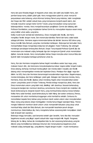 Harry dan para Weasley tinggal di Hogwarts untuk natal, dan salah satu hadiah Harry, dari
pemberi tanpa nama, adalah jubah gaib. Harry menggunakan jubah itu untuk mencari di
perpustakaan seksi terlarang untuk informasi tentang Flamel yang misterius, telah menghindar
dari Snape dan Filch setelah sebuah buku yang mempesona menjerit seperti alarm, dan
menyelip masuk ke ruangan berisi Cermin Tarsah, yang menunjukkan orang tuanya dan
beberapa leluhur mereka. Harry menjadi kecanduan penglihatan Cermin dan ditolong oleh
Professor Dumbledore, yang menjelaskan bahwa Cermin itu menunjukkan keputus-asaan orang
yang melihat untuk waktu yang lama.
Ketika murid-murid kembali dari istirahatnya, Draco mengolok-olok Neville, dan Harry
menghibur Neville dengan manis. Dan menemukan identitas Flamel dari kartu coklat kodok
sebagai ahli kimia. Hermione segera menemukan bahwa dia laki-laki berumur 665 tahun yang
hanya memiliki Batu Bertuah, yang bisa memberikan kehidupan. Beberapa hari kemudian Harry
memperhatikan Snape mengendap-endap kea rah pinggiran Hutan Terlarang. Dia setengah
mendengar percakapan tentang Batu Bertuah, Snape Tanya kepada Professor Quirrell jika dia
menemukan cara melewati anjing berkepala tiga dan mengancam Quirrell untuk menentukkan
dipihak mana dia berada. Harry menyimpulkan bahwa Snape mencoba untuk mencuri Batu dan
Quirrell telah menyiapkan berbagai pertahanan untuk itu.
Harry, Ron dan Hermione mengetahui bahwa Hagrid memelihara seekor bayi naga, yang
melawan hukum sihir, dan berencana menyelundupkannya keluar negara sekitar tengah malam.
Draco datang, berharap membuat mereka gelisah dan mereka dalam masalah, dan Neville
datang untuk memperingatkan mereka dari kejahatan Draco. Meskipun Ron digigit naga dan
dikirim ke UKS, Harry dan Hermione bersemangat menyelamatkan naga kabur. Bagaimanapun,
mereka tertangkap, dan Harry kehilangan jubah gaib. Sebagian dari hukuman mereka, Harry,
Hermione, Draco dan Neville dipaksa untuk menolong Hagrid untuk menyelamatkan seekor
unicorn yang terluka parah di Hutan Terlarang. Mereka terbagi manjadi dua pihak, Harry dan
Draco menemukan unicorn yang telah mati, dikelilingi oleh darahnya. Sesosok berkerudung
merayap ke bangkai dan meminum darahnya, sementara itu Draco menjerit dan melarikan diri.
Sosok berkerudung itu bergerak kearah Harry, yang membuat bekas lukanya terasa terbakar.
Ketika Harry sadar kembali, sosok berkerudung itu telah hilang dan seekor centaurus, Firenze,
menawarkan diri untuk memberinya tunggangan untuk kembali ke sekolah. Centaurus itu
menceritakan kepada Harry bahwa yang meminum darah seekor unicorn akan menyelamatkan
hidup orang yang sekarat, tetapi meninggalkan mereka hanya tinggal sejengkal hidup. Firenze
mengira Voldemort meminum darah unicorn untuk memperoleh kekuatan yang cukup untuk
membuat hidup abadi dari Batu Bertuah, dan memperoleh kesehatan penuh dengan
meminumnya. Sekembalinya dia, Harry mengetahui bahwa seseorang telah menyelipkan Jubah
Gaib di bawah kain seprainya.
Beberapa minggu kemudian, saat bersantai setelah ujian berakhir, harry tiba-tiba menyadari
bagaimana sesuatu yang illegal seperti sebuah telur naga menjadi milik Hagrid. Pengawas
bintang liar itu bilang bahwa dia mendapatkan telur itu dari seseorang berkerudung yang tak
dikenal yang membelikannya beberapa minuman dan menanyakannya bagaimana untuk
melewati anjing berkepala tiga, yang diterima Hagrid dengan mudah – musik membuatnya
 