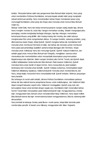 tertidur. Menyadari bahwa salah satu pengamanan Batu Bertuah tidak terjamin, Harry pergi
untuk memberitahu Professor Dumbledore, ternyata kepala sekolah telah pergi menghadiri
sebuah pertemuan penting. Harry menyimpulkan bahwa Snape memalsukan pesan yang
memanggil Dumbledore untuk pergi dan Snape akan mencoba untuk mencuri Batu Bertuah
malam itu.
Ditutupi Jubah Gaib, Harry dan kedua temannya pergi ke ruangan anjing kepala tiga, dimana
Harry mengirim monster itu untuk tidur dengan memainkan seruling. Setelah mengangkat pintu
perangkap, mereka menghadapi berbagai rintangan, tiap-tiap rintangan memerlukan
kemampuan khusus yang dimiliki oleh masing-masing dari mereka, dan salah satunya
mengharuskan Ron untuk mengorbankan dirinya. Di ruangan terakhir, sekarang sendirian, yang
ditemukannya bukan Snape, tetapi Quirrell. Quirrell mengakui bahwa dia membiarkan troll
mencoba untuk membunuh Hermione di toilet, dan bahwa dia mencoba uuntuk membunuh
Harry pada saat pertandinga Quidditch pertama tetapi disenggol oleh Hermione. Snape
mencoba untuk melindungi Harry dan mencurigai Quirrell. Quirrell melayani Voldemort, dan
setelah gagal untuk mencuri Batu Bertuah dari Gringotts, mengijinkan tuannya untuk
merasukinya dan memerintahkan untuk memperbaiki kesempatan yang memuaskan.
Bagaimanapun ada objek lain dalam ruangan tersebut yaitu Cermin Tarsah, dan Quirrell dapat
melihat ketidakadaan tanda-tanda dari Batu Bertuah. Pada tawaran Voldemort, Quirrell
memaksa Harry untuk berdiri di depan Cermin. Harry merasa Batu itu jatuh kedalam
kantongnya dan mencoba untuk berdalih. Quirrell melepas surbannya, menampakkan wajah
Voldemort dibelakang kepalanya. Voldemort/Quirrell mencoba untuk merebut Batu itu dari
Harry, tetapi begitu menyentuh Harry menyebabkan kulit Quirrell terbakar. Akhirnya perjuangan
Harry berakhir.
Dia terbangun di rumah sakit sekolah, dimana Profesor Dumbledore menceritakan padanya
bahwa dia bisa selamat karena pengorbanan ibunya untuk melindunginya, dan Voldemort tidak
dapat mengerti kekuatan seperti cinta. Voldemort meninggalkan Quirrell yang mati, dan
kemungkinan besar untuk kembali dengan segala cara. Dumbledore telah meramalkan bahwa
Cermin Tarsah tidak menunjukkan pada Voldemort/Quirrell ingin menggunakannya, mereka
ingin menggunakan batu bertuah untuk menyelamatkan hidup Voldemort, Harry dapat melihat
Batu Bertuah karena dia ingin menemukannya bukan menggunakannya. Batu itu sekarang telah
dimusnahkan.
Harry kembali ke keluarga Dursley pada liburan musim panas, tetapi tidak bercerita pada
mereka kalau penyihir di bawah umur dilarang menggunakan sihir diluar Hogwarts.
 