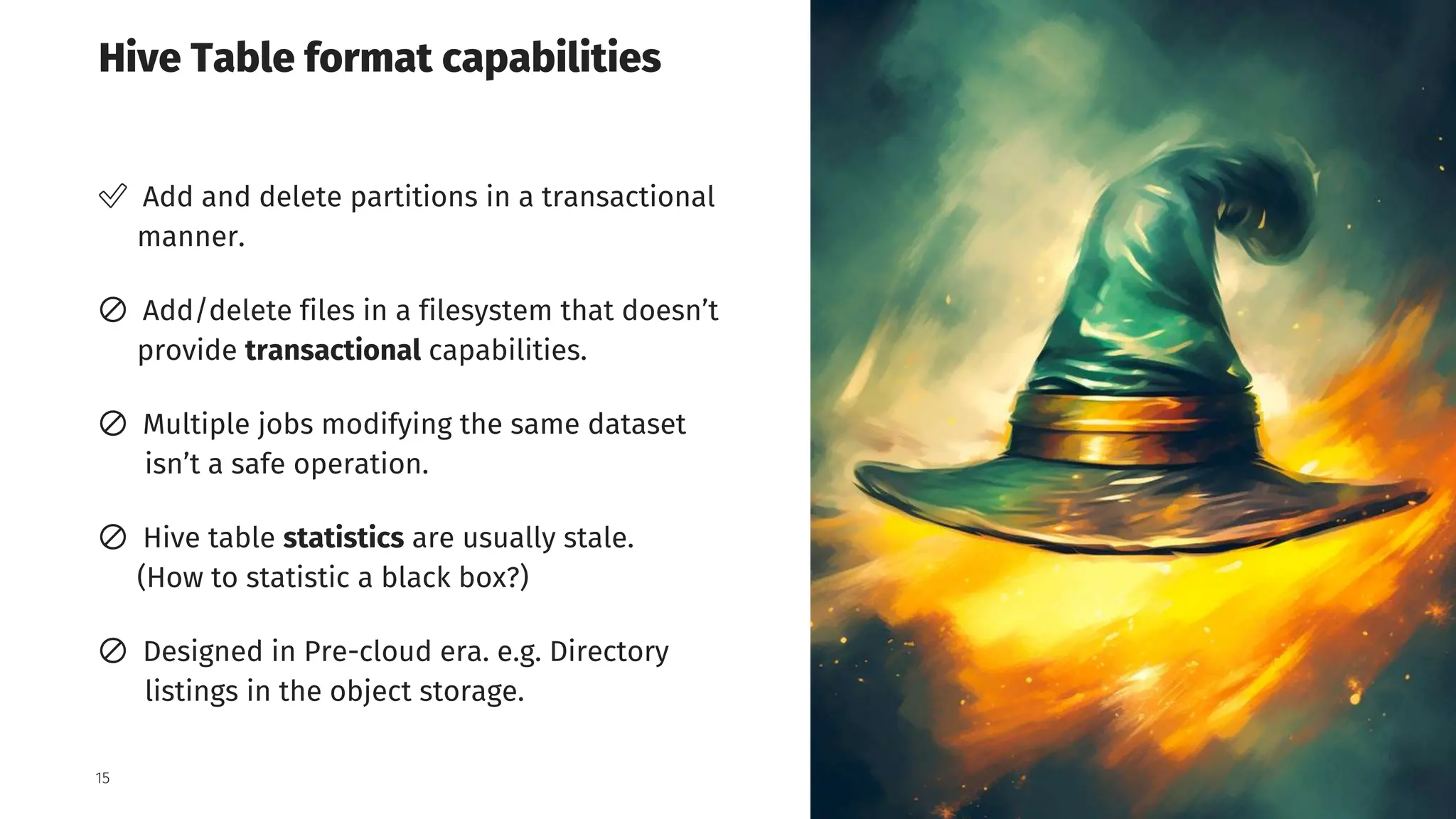 Grid Dynamics / Harry Potter & Apache Iceberg Table Format
Hive Table format capabilities
15
✅ Add and delete partitions in a transactional
manner.
🚫 Add/delete files in a filesystem that doesn’t
provide transactional capabilities.
🚫 Multiple jobs modifying the same dataset
isn’t a safe operation.
🚫 Hive table statistics are usually stale.
(How to statistic a black box?)
🚫 Designed in Pre-cloud era. e.g. Directory
listings in the object storage.
 