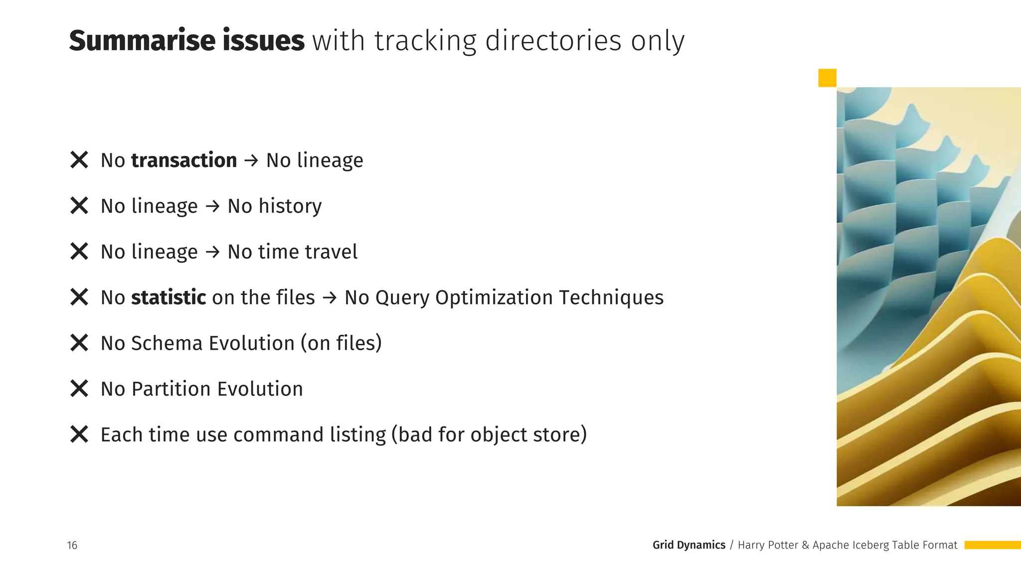 Grid Dynamics / Harry Potter & Apache Iceberg Table Format
❌ No transaction → No lineage
❌ No lineage → No history
❌ No lineage → No time travel
❌ No statistic on the files → No Query Optimization Techniques
❌ No Schema Evolution (on files)
❌ No Partition Evolution
❌ Each time use command listing (bad for object store)
Summarise issues with tracking directories only
16
 