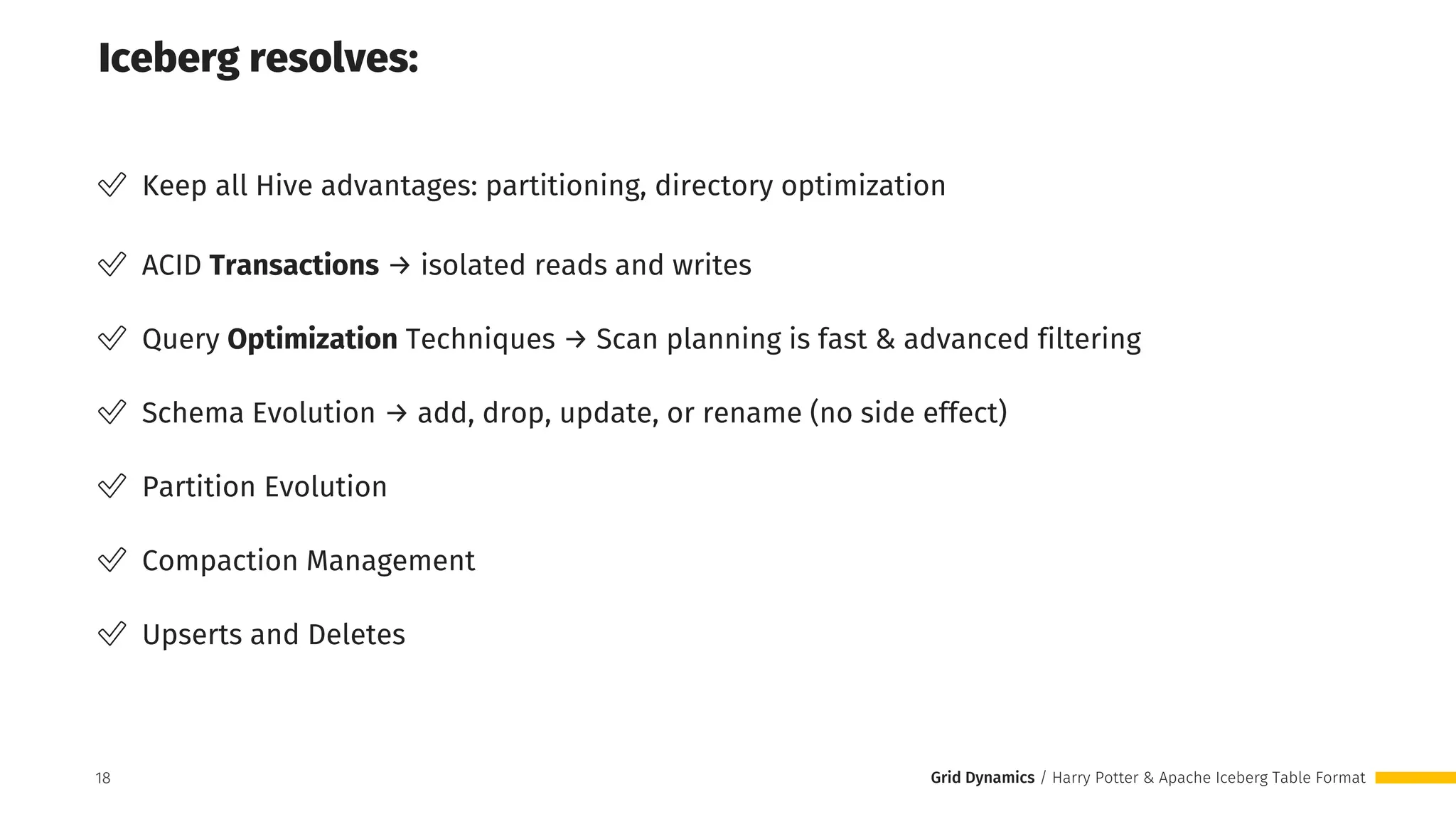 Grid Dynamics / Harry Potter & Apache Iceberg Table Format
✅ Keep all Hive advantages: partitioning, directory optimization
✅ ACID Transactions → isolated reads and writes
✅ Query Optimization Techniques → Scan planning is fast & advanced filtering
✅ Schema Evolution → add, drop, update, or rename (no side effect)
✅ Partition Evolution
✅ Compaction Management
✅ Upserts and Deletes
Iceberg resolves:
18
18
 