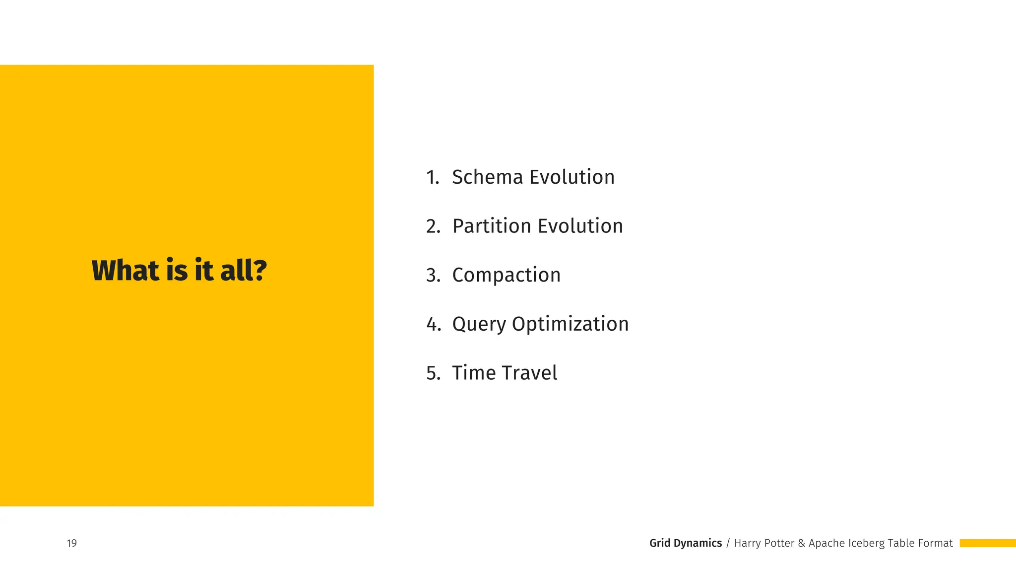 Grid Dynamics / Harry Potter & Apache Iceberg Table Format
1. Schema Evolution
2. Partition Evolution
3. Compaction
4. Query Optimization
5. Time Travel
What is it all?
19
19
 