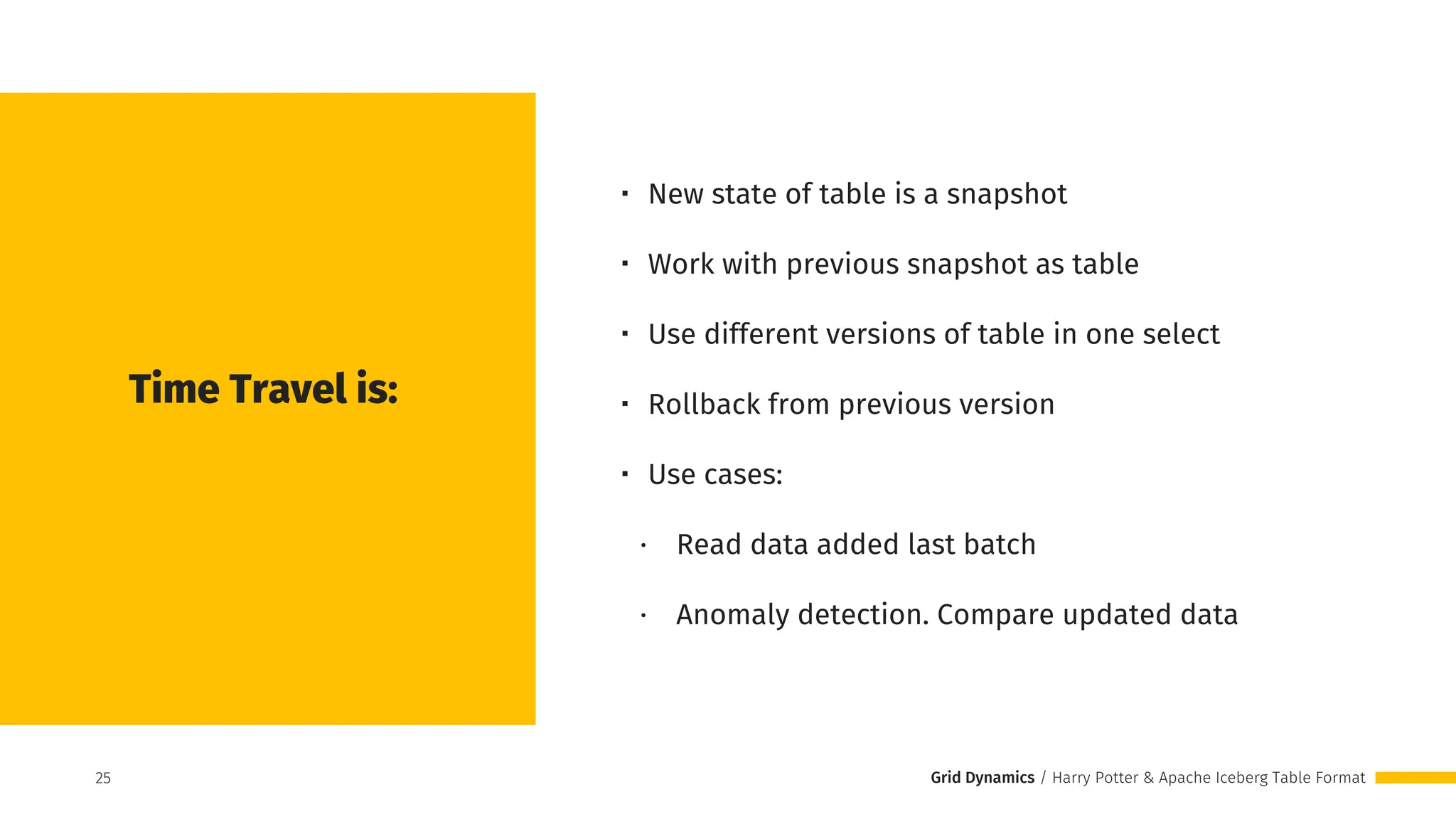 Grid Dynamics / Harry Potter & Apache Iceberg Table Format
・ New state of table is a snapshot
・ Work with previous snapshot as table
・ Use different versions of table in one select
・ Rollback from previous version
・ Use cases:
∙ Read data added last batch
∙ Anomaly detection. Compare updated data
Time Travel is:
25
25
 