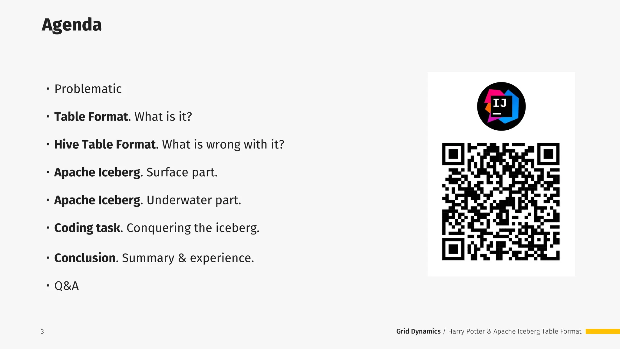 Grid Dynamics / Harry Potter & Apache Iceberg Table Format
Agenda
3
・Problematic
・Table Format. What is it?
・Hive Table Format. What is wrong with it?
・Apache Iceberg. Surface part.
・Apache Iceberg. Underwater part.
・Coding task. Сonquering the iceberg.
・Conclusion. Summary & experience.
・Q&A
3
 