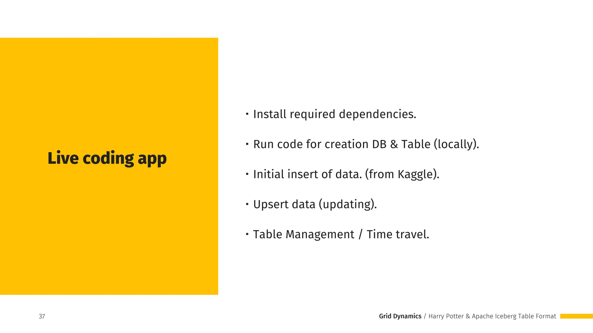 Grid Dynamics / Harry Potter & Apache Iceberg Table Format
Live coding app
・Install required dependencies.
・Run code for creation DB & Table (locally).
・Initial insert of data. (from Kaggle).
・Upsert data (updating).
・Table Management / Time travel.
37
37
 