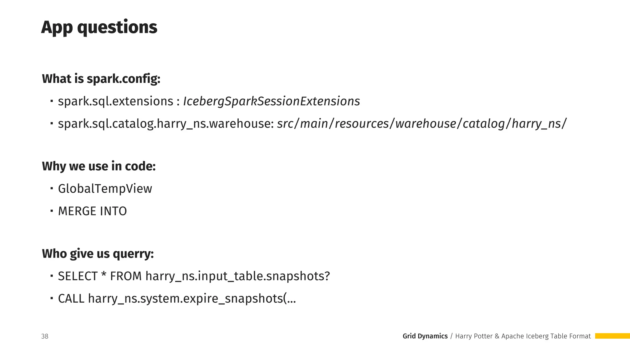 Grid Dynamics / Harry Potter & Apache Iceberg Table Format
App questions
What is spark.config:
・spark.sql.extensions : IcebergSparkSessionExtensions
・spark.sql.catalog.harry_ns.warehouse: src/main/resources/warehouse/catalog/harry_ns/
Why we use in code:
・GlobalTempView
・MERGE INTO
Who give us querry:
・SELECT * FROM harry_ns.input_table.snapshots?
・CALL harry_ns.system.expire_snapshots(...
38
 
