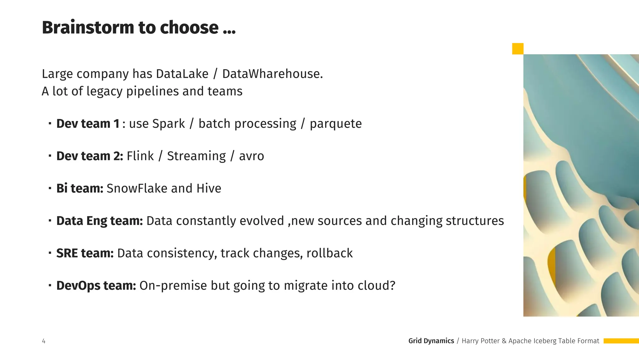 Grid Dynamics / Harry Potter & Apache Iceberg Table Format
Brainstorm to choose …
Large company has DataLake / DataWharehouse.
A lot of legacy pipelines and teams
・Dev team 1 : use Spark / batch processing / parquete
・Dev team 2: Flink / Streaming / avro
・Bi team: SnowFlake and Hive
・Data Eng team: Data constantly evolved ,new sources and changing structures
・SRE team: Data consistency, track changes, rollback
・DevOps team: On-premise but going to migrate into cloud?
4
 