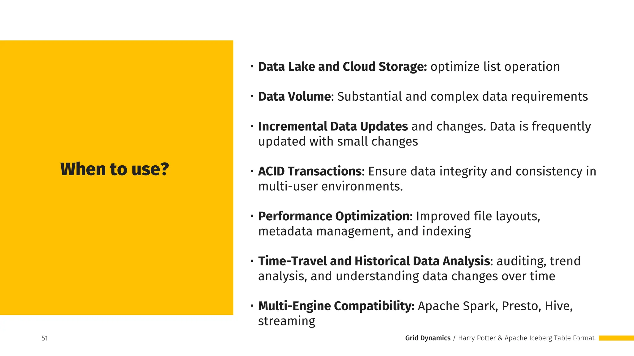 Grid Dynamics / Harry Potter & Apache Iceberg Table Format
When to use?
・Data Lake and Cloud Storage: optimize list operation
・Data Volume: Substantial and complex data requirements
・Incremental Data Updates and changes. Data is frequently
updated with small changes
・ACID Transactions: Ensure data integrity and consistency in
multi-user environments.
・Performance Optimization: Improved file layouts,
metadata management, and indexing
・Time-Travel and Historical Data Analysis: auditing, trend
analysis, and understanding data changes over time
・Multi-Engine Compatibility: Apache Spark, Presto, Hive,
streaming
51
51
 