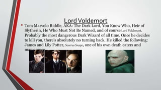 LordVoldemort
• Tom Marvolo Riddle, AKA: The Dark Lord, You Know Who, Heir of
Slytherin, He Who Must Not Be Named, and of course Lord Voldemort.
Probably the most dangerous Dark Wizard of all time. Once he decides
to kill you, there’s absolutely no turning back. He killed the following:
James and Lily Potter, Severus Snape, one of his own death eaters and
many more.
 