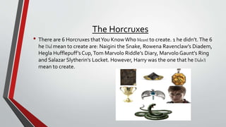 The Horcruxes
• There are 6 Horcruxes thatYou KnowWho Meant to create. 1 he didn’t.The 6
he Did mean to create are: Naigini the Snake, Rowena Ravenclaw’s Diadem,
Hegla Hufflepuff’sCup,Tom Marvolo Riddle’s Diary, Marvolo Gaunt’s Ring
and Salazar Slytherin’s Locket. However, Harry was the one that he Didn’t
mean to create.
 