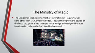 The Ministry of Magic
• The Minister of Magic during most of Harry’s time at Hogwarts, was
none other than Mr. Cornelious Fudge.Though throughout the course of
the last 2 to 3 years it had changed twice. Fudge only resigned because
he refused to believe the Dark Lord had returned.
 