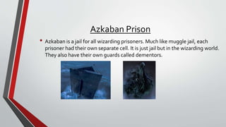 Azkaban Prison
• Azkaban is a jail for all wizarding prisoners. Much like muggle jail, each
prisoner had their own separate cell. It is just jail but in the wizarding world.
They also have their own guards called dementors.
 