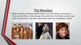 TheWeasleys
• Molly and ArthurWeasley had 8 children, but in the films, we only see 7.
They are: Bill, Percy, Fred, George, Ron and Ginny. It is Charlie we don’t see.
If you include Fleur, who later marries Bill, there are 11Weasleys in total.
 