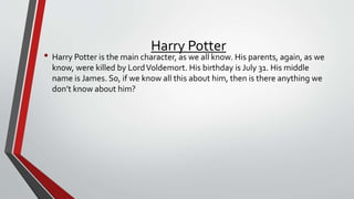 Harry Potter
• Harry Potter is the main character, as we all know. His parents, again, as we
know, were killed by LordVoldemort. His birthday is July 31. His middle
name is James. So, if we know all this about him, then is there anything we
don’t know about him?
 