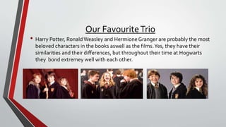 Our FavouriteTrio
• Harry Potter, RonaldWeasley and HermioneGranger are probably the most
beloved characters in the books aswell as the films.Yes, they have their
similarities and their differences, but throughout their time at Hogwarts
they bond extremey well with each other.
 