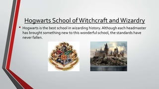 Hogwarts School of Witchcraft andWizardry
• Hogwarts is the best school in wizarding history. Although each headmaster
has brought something new to this wonderful school, the standards have
never fallen.
 