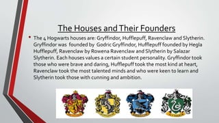 The Houses andTheir Founders
• The 4 Hogwarts houses are: Gryffindor, Hufflepuff, Ravenclaw and Slytherin.
Gryffindor was founded by Godric Gryffindor, Hufflepuff founded by Hegla
Hufflepuff, Ravenclaw by Rowena Ravenclaw and Slytherin by Salazar
Slytherin. Each houses values a certain student personality. Gryffindor took
those who were brave and daring, Hufflepuff took the most kind at heart,
Ravenclaw took the most talented minds and who were keen to learn and
Slytherin took those with cunning and ambition.
 