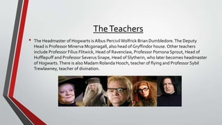 TheTeachers
• The Headmaster of Hogwarts is Albus PercivilWolfrick Brian Dumbledore.The Deputy
Head is Professor Minerva Mcgonagall, also head of Gryffindor house. Other teachers
include Professor Filius Flitwick, Head of Ravenclaw, Professor Pomona Sprout, Head of
Hufflepuff and Professor Severus Snape, Head of Slytherin, who later becomes headmaster
of Hogwarts.There is also Madam Rolanda Hooch, teacher of flying and Professor Sybil
Trewlawney, teacher of divination.
 