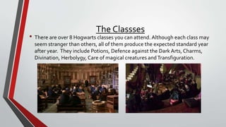 The Classses
• There are over 8 Hogwarts classes you can attend. Although each class may
seem stranger than others, all of them produce the expected standard year
after year. They include Potions, Defence against the Dark Arts, Charms,
Divination, Herbolygy, Care of magical creatures andTransfiguration.
 