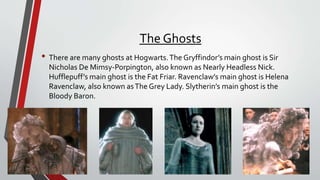 The Ghosts
• There are many ghosts at Hogwarts.The Gryffindor’s main ghost is Sir
Nicholas De Mimsy-Porpington, also known as Nearly Headless Nick.
Hufflepuff’s main ghost is the Fat Friar. Ravenclaw’s main ghost is Helena
Ravenclaw, also known asThe Grey Lady. Slytherin’s main ghost is the
Bloody Baron.
 