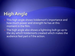  This high angle showsVoldemort’s importance and
how much power and strength he has at this
moment in the film.
 The high angle also shows a lightning bolt go up to
the sky whichVoldemorts created which makes the
audience feel part o f the action.
 