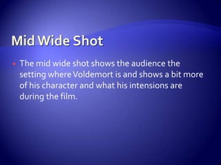  The mid wide shot shows the audience the
setting whereVoldemort is and shows a bit more
of his character and what his intensions are
during the film.
 