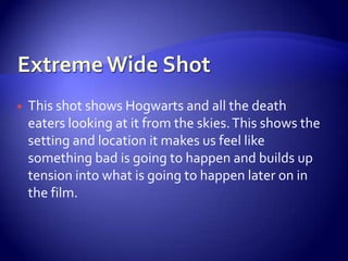  This shot shows Hogwarts and all the death
eaters looking at it from the skies.This shows the
setting and location it makes us feel like
something bad is going to happen and builds up
tension into what is going to happen later on in
the film.
 