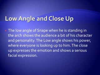  The low angle of Snape when he is standing in
the arch shows the audience a bit of his character
and personality.The Low angle shows his power,
where everyone is looking up to him.The close
up expresses the emotion and shows a serious
facial expression.
 