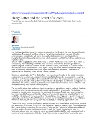 http://www.guardian.co.uk/commentisfree/2007/jul/22/comment.bookscomment

    Harry Potter and the secret of success
    The stories are wonderful, but it's the power of globalisation that made them such
    massive hits
o
o
o      reddit this
    Comments (26)




o   Will Hutton
o   The Observer, Sunday 22 July 2007
o   Article history

    It is the biggest publishing event in history - proof positive that Britain is the most dominant force in
    world culture. The seventh and final edition of Harry Potter is a landmark moment; 12 million
    advance copies printed in the US alone. Even as I write this column my son has just burst
    triumphantly into the house at one in morning with two copies bought at King's Cross station (home
    of platform 9 ¾).
    Is Harry Potter so good and author JK Rowling so brilliant that these books deserve their status as,
    cumulatively, the best-selling ever? The strict answer is, obviously no. They are great stories,
    synthesising with enormous narrative skill the best of CS Lewis, Tolkien and Jill Murphy's Worst
    Witch books - not to mention some Greek myths - along with some old-fashioned black magic. But
    there is something else afoot when 325m copies have been sold worldwide - now certain to
    approach 400m with Harry Potter and the Deathly Hallows

    Rowling is repeating the Da Vinci Code effect - but much more shrewdly. In the creative industries
    success always begets more success, but in an era of globalisation the success can be very big
    indeed, as both Rowling and Dan Brown can testify. But before the success arrives, ignorance and
    uncertainty rule. Thus the history of creativity is littered with examples of publishers and agents who
    did not spot the winner. American author and screen writer William Goldman nailed it when he said
    of the film industry that: 'Nobody knows anything.'

    The worst of it is that often audiences do not know whether something is good or bad until they learn
    from others, who themselves are scarcely more knowledgeable. It is not quality that dictates
    success, as one controlled experiment into pop music dramatised. People were given songs they
    had never heard before and, without the influence of any outside guidance, only identified 50 per
    cent of the hits as 'good'. For what counts is the social grapevine, triggered by good reviews, and
    especially word of mouth. Thus hit films and hit music are forms of social bubbles, as are hit books.
    With more than 200,000 titles every year, the social effect in publishing is particularly vital.

    There should be no surprise that Rowling was turned down eight times before an inquisitive reader's
    eye was caught. That made Christopher Little, her literary agent , a very rich man. The readers were
    like those in that pop music test. But once Harry Potter and the Philosopher's Stone was published
    to critical acclaim, Rowling had begun to break through the 'nobody knows' barrier. And by
    telegraphing there were more books to come, she cleverly laid the bait for each successive book to
    become an even greater event. With the Harry Potter website on top, she has become the uber-
 