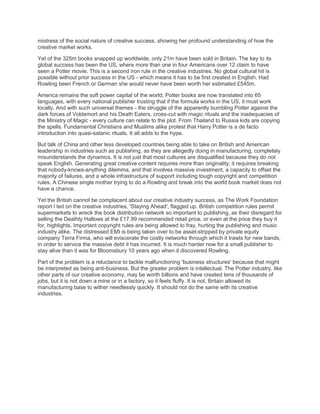 mistress of the social nature of creative success, showing her profound understanding of how the
creative market works.

Yet of the 325m books snapped up worldwide, only 21m have been sold in Britain. The key to its
global success has been the US, where more than one in four Americans over 12 claim to have
seen a Potter movie. This is a second iron rule in the creative industries. No global cultural hit is
possible without prior success in the US - which means it has to be first created in English. Had
Rowling been French or German she would never have been worth her estimated £545m.

America remains the soft power capital of the world; Potter books are now translated into 65
languages, with every national publisher trusting that if the formula works in the US, it must work
locally. And with such universal themes - the struggle of the apparently bumbling Potter against the
dark forces of Voldemort and his Death Eaters, cross-cut with magic rituals and the inadequacies of
the Ministry of Magic - every culture can relate to the plot. From Thailand to Russia kids are copying
the spells. Fundamental Christians and Muslims alike protest that Harry Potter is a de facto
introduction into quasi-satanic rituals. It all adds to the hype.

But talk of China and other less developed countries being able to take on British and American
leadership in industries such as publishing, as they are allegedly doing in manufacturing, completely
misunderstands the dynamics. It is not just that most cultures are disqualified because they do not
speak English. Generating great creative content requires more than originality; it requires breaking
that nobody-knows-anything dilemma, and that involves massive investment, a capacity to offset the
majority of failures, and a whole infrastructure of support including tough copyright and competition
rules. A Chinese single mother trying to do a Rowling and break into the world book market does not
have a chance.

Yet the British cannot be complacent about our creative industry success, as The Work Foundation
report I led on the creative industries, 'Staying Ahead', flagged up. British competition rules permit
supermarkets to wreck the book distribution network so important to publishing, as their disregard for
selling the Deathly Hallows at the £17.99 recommended retail price, or even at the price they buy it
for, highlights. Important copyright rules are being allowed to fray, hurting the publishing and music
industry alike. The distressed EMI is being taken over to be asset-stripped by private equity
company Terra Firma, who will eviscerate the costly networks through which it trawls for new bands,
in order to service the massive debt it has incurred. It is much harder now for a small publisher to
stay alive than it was for Bloomsbury 10 years ago when it discovered Rowling.

Part of the problem is a reluctance to tackle malfunctioning 'business structures' because that might
be interpreted as being anti-business. But the greater problem is intellectual. The Potter industry, like
other parts of our creative economy, may be worth billions and have created tens of thousands of
jobs, but it is not down a mine or in a factory, so it feels fluffy. It is not. Britain allowed its
manufacturing base to wither needlessly quickly. It should not do the same with its creative
industries.
 