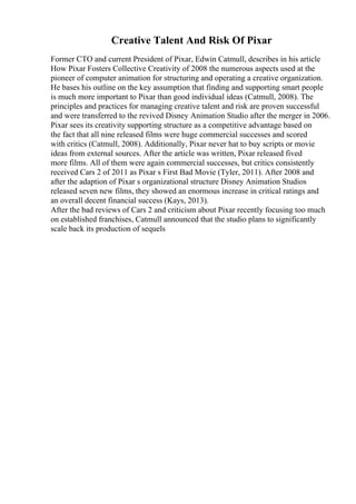 Creative Talent And Risk Of Pixar
Former CTO and current President of Pixar, Edwin Catmull, describes in his article
How Pixar Fosters Collective Creativity of 2008 the numerous aspects used at the
pioneer of computer animation for structuring and operating a creative organization.
He bases his outline on the key assumption that finding and supporting smart people
is much more important to Pixar than good individual ideas (Catmull, 2008). The
principles and practices for managing creative talent and risk are proven successful
and were transferred to the revived Disney Animation Studio after the merger in 2006.
Pixar sees its creativity supporting structure as a competitive advantage based on
the fact that all nine released films were huge commercial successes and scored
with critics (Catmull, 2008). Additionally, Pixar never hat to buy scripts or movie
ideas from external sources. After the article was written, Pixar released fived
more films. All of them were again commercial successes, but critics consistently
received Cars 2 of 2011 as Pixar s First Bad Movie (Tyler, 2011). After 2008 and
after the adaption of Pixar s organizational structure Disney Animation Studios
released seven new films, they showed an enormous increase in critical ratings and
an overall decent financial success (Kays, 2013).
After the bad reviews of Cars 2 and criticism about Pixar recently focusing too much
on established franchises, Catmull announced that the studio plans to significantly
scale back its production of sequels
 