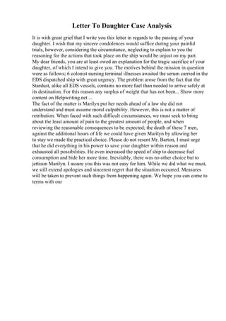 Letter To Daughter Case Analysis
It is with great grief that I write you this letter in regards to the passing of your
daughter. I wish that my sincere condolences would suffice during your painful
trials, however, considering the circumstance, neglecting to explain to you the
reasoning for the actions that took place on the ship would be unjust on my part.
My dear friends, you are at least owed an explanation for the tragic sacrifice of your
daughter, of which I intend to give you. The motives behind the mission in question
were as follows; 6 colonist nursing terminal illnesses awaited the serum carried in the
EDS dispatched ship with great urgency. The problem arose from the fact that the
Stardust, alike all EDS vessels, contains no more fuel than needed to arrive safely at
its destination. For this reason any surplus of weight that has not been... Show more
content on Helpwriting.net ...
The fact of the matter is Marilyn put her needs ahead of a law she did not
understand and must assume moral culpability. However, this is not a matter of
retribution. When faced with such difficult circumstances, we must seek to bring
about the least amount of pain to the greatest amount of people, and when
reviewing the reasonable consequences to be expected; the death of these 7 men,
against the additional hours of life we could have given Marilyn by allowing her
to stay we made the practical choice. Please do not resent Mr. Barton, I must urge
that he did everything in his power to save your daughter within reason and
exhausted all possibilities. He even increased the speed of ship to decrease fuel
consumption and bide her more time. Inevitably, there was no other choice but to
jettison Marilyn. I assure you this was not easy for him. While we did what we must,
we still extend apologies and sincerest regret that the situation occurred. Measures
will be taken to prevent such things from happening again. We hope you can come to
terms with our
 